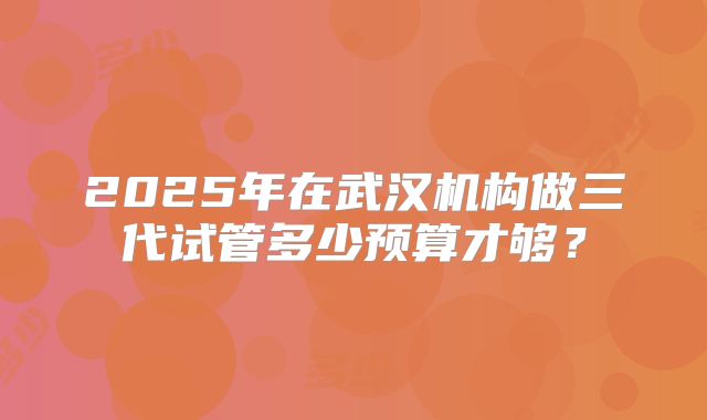 2025年在武汉机构做三代试管多少预算才够？