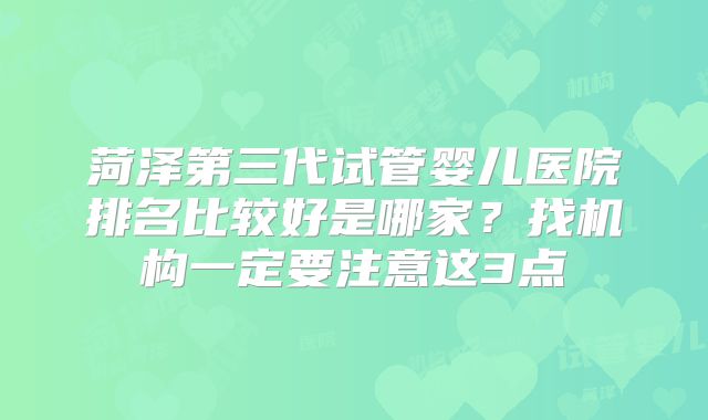 菏泽第三代试管婴儿医院排名比较好是哪家？找机构一定要注意这3点