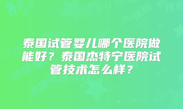 泰国试管婴儿哪个医院做能好？泰国杰特宁医院试管技术怎么样？