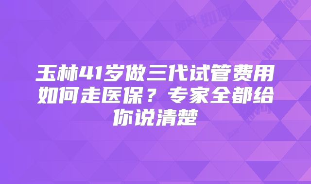玉林41岁做三代试管费用如何走医保？专家全都给你说清楚
