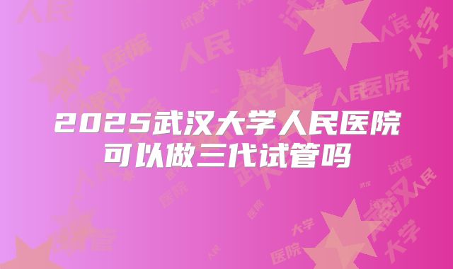 2025武汉大学人民医院可以做三代试管吗