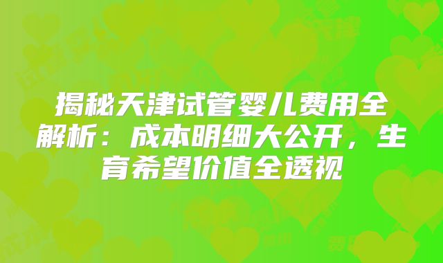 揭秘天津试管婴儿费用全解析：成本明细大公开，生育希望价值全透视