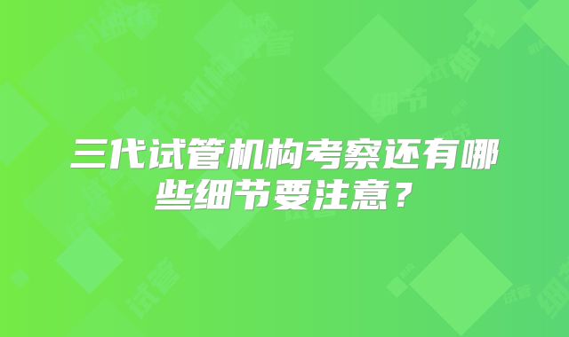 三代试管机构考察还有哪些细节要注意？