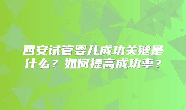 西安试管婴儿成功关键是什么？如何提高成功率？
