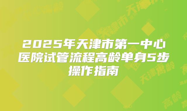 2025年天津市第一中心医院试管流程高龄单身5步操作指南