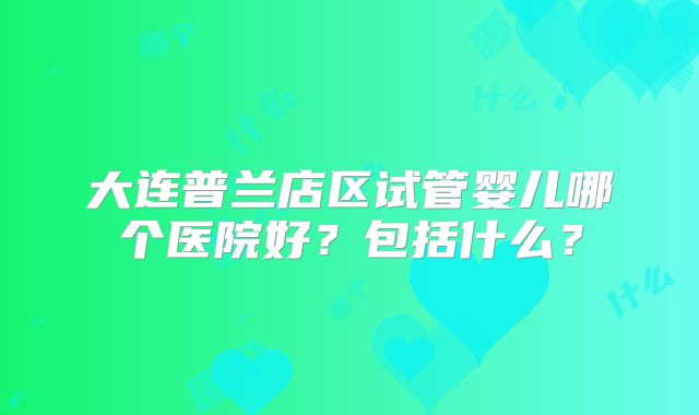 大连普兰店区试管婴儿哪个医院好？包括什么？