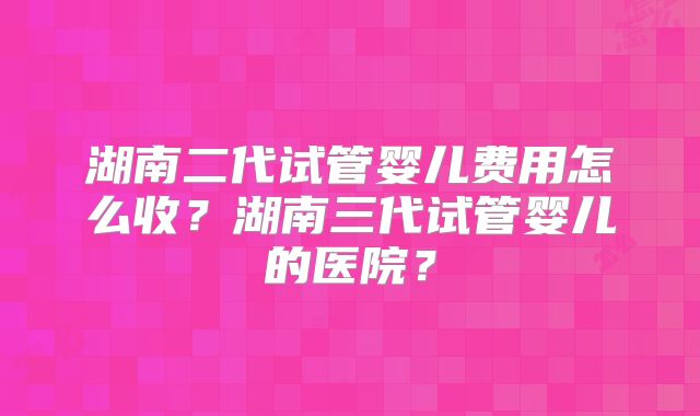 湖南二代试管婴儿费用怎么收?湖南三代试管婴儿的医院?