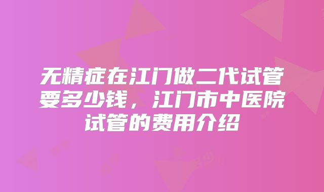 无精症在江门做二代试管要多少钱，江门市中医院试管的费用介绍