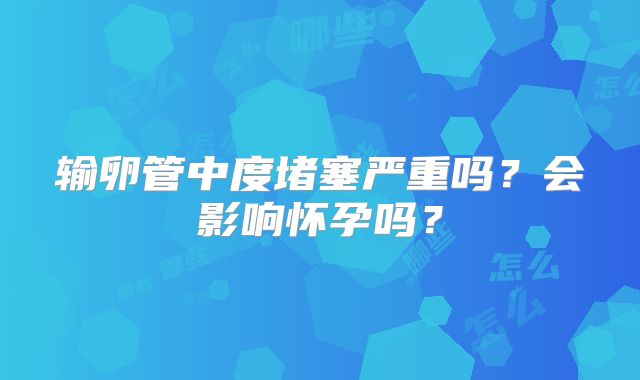 输卵管中度堵塞严重吗?会影响怀孕吗?