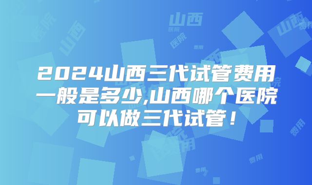 2024山西三代试管费用一般是多少,山西哪个医院可以做三代试管！