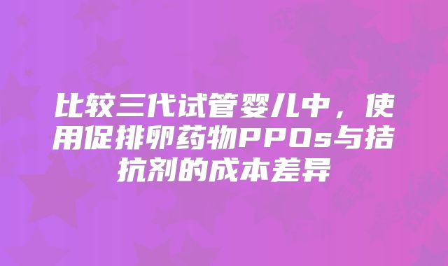 比较三代试管婴儿中，使用促排卵药物PPOs与拮抗剂的成本差异