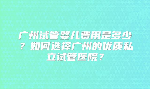 广州试管婴儿费用是多少？如何选择广州的优质私立试管医院？