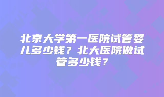 北京大学第一医院试管婴儿多少钱？北大医院做试管多少钱？