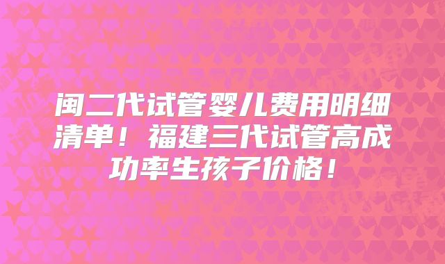 闽二代试管婴儿费用明细清单！福建三代试管高成功率生孩子价格！