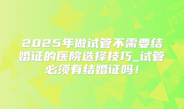 2025年做试管不需要结婚证的医院选择技巧_试管必须有结婚证吗！