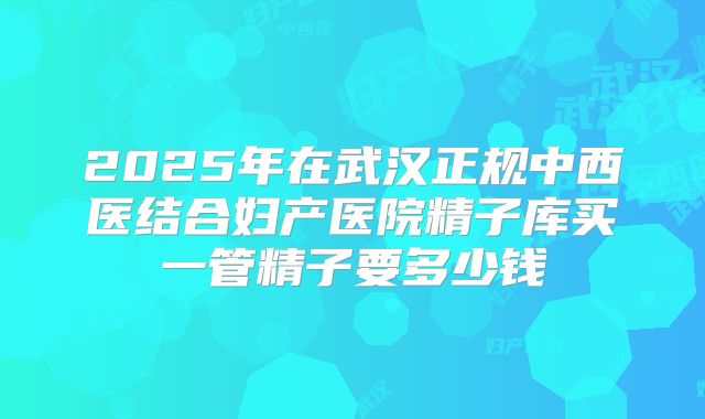 2025年在武汉正规中西医结合妇产医院精子库买一管精子要多少钱