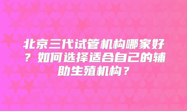 北京三代试管机构哪家好？如何选择适合自己的辅助生殖机构？