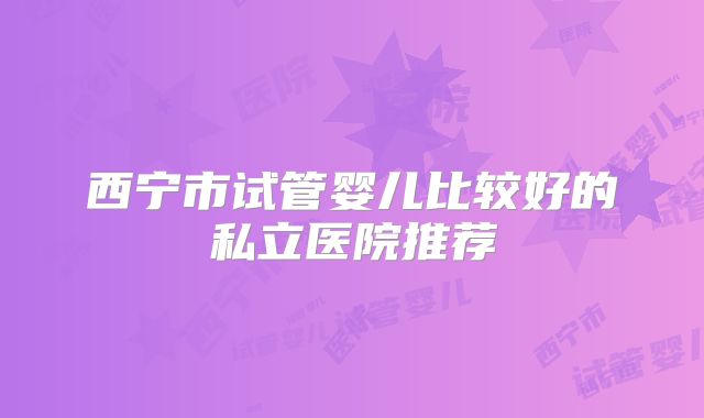 西宁市试管婴儿比较好的私立医院推荐