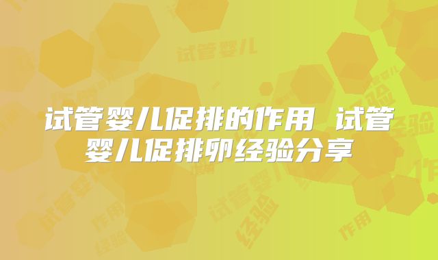试管婴儿促排的作用 试管婴儿促排卵经验分享