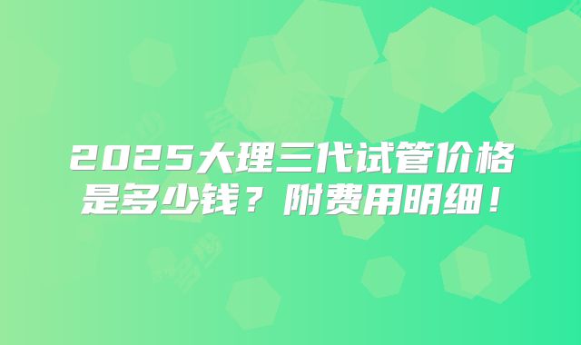 2025大理三代试管价格是多少钱？附费用明细！