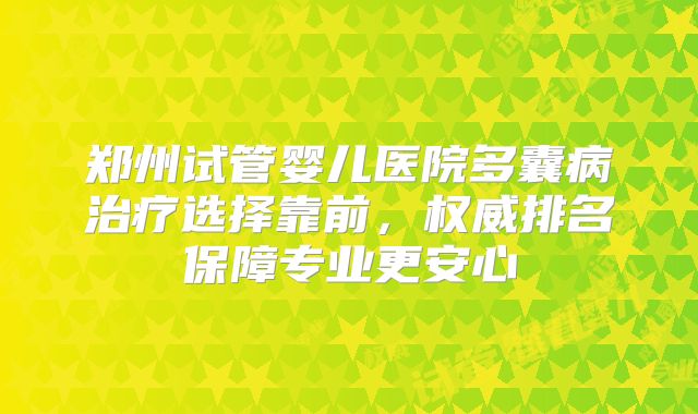 郑州试管婴儿医院多囊病治疗选择靠前，权威排名保障专业更安心
