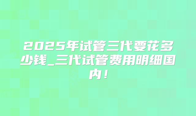2025年试管三代要花多少钱_三代试管费用明细国内!