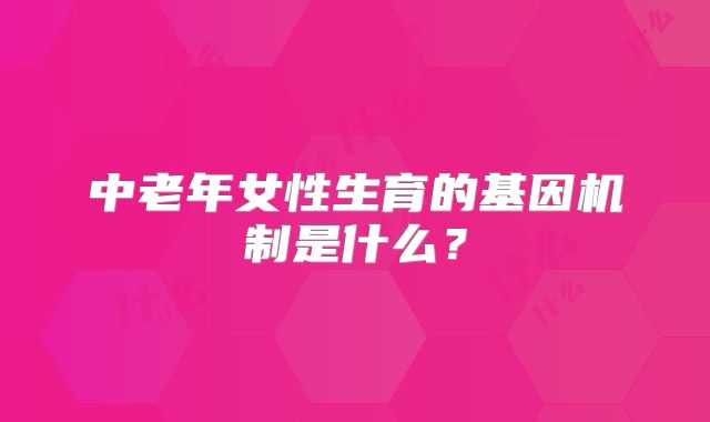 中老年女性生育的基因机制是什么？