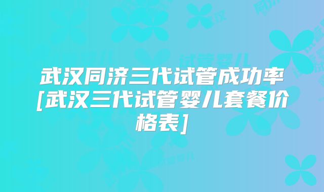 武汉同济三代试管成功率[武汉三代试管婴儿套餐价格表]
