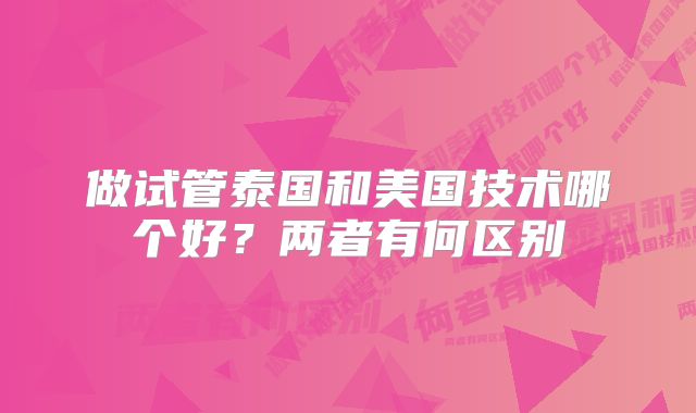做试管泰国和美国技术哪个好?两者有何区别