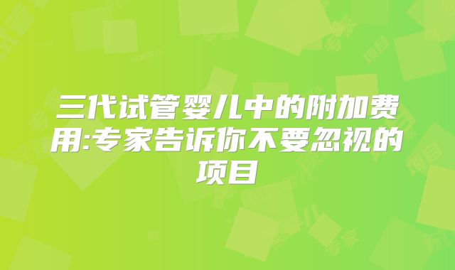 三代试管婴儿中的附加费用:专家告诉你不要忽视的项目