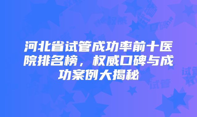 河北省试管成功率前十医院排名榜，权威口碑与成功案例大揭秘