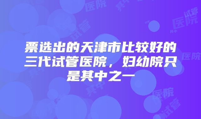 票选出的天津市比较好的三代试管医院，妇幼院只是其中之一