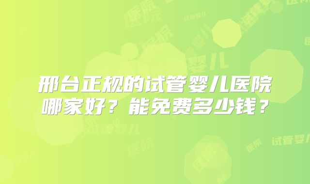 邢台正规的试管婴儿医院哪家好？能免费多少钱？