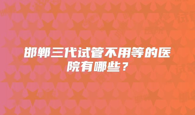 邯郸三代试管不用等的医院有哪些？