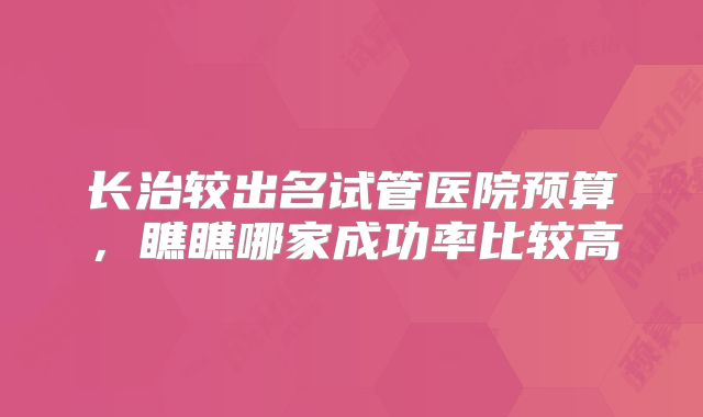 长治较出名试管医院预算，瞧瞧哪家成功率比较高