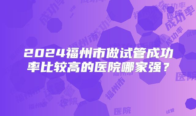 2024福州市做试管成功率比较高的医院哪家强？