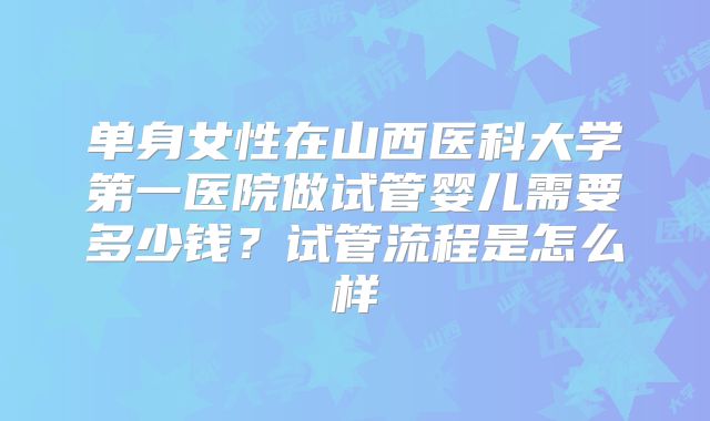单身女性在山西医科大学第一医院做试管婴儿需要多少钱?试管流程是怎么样
