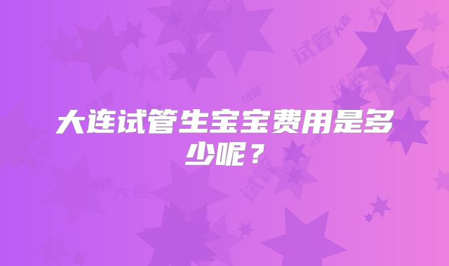 大连试管生宝宝费用是多少呢？