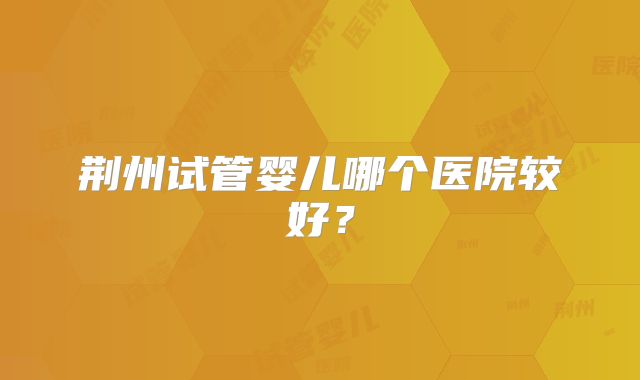 荆州试管婴儿哪个医院较好？