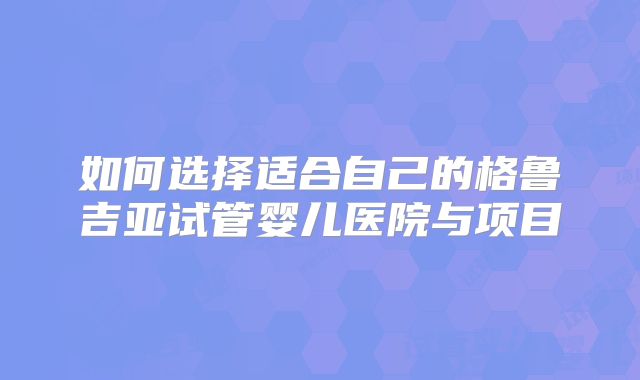 如何选择适合自己的格鲁吉亚试管婴儿医院与项目