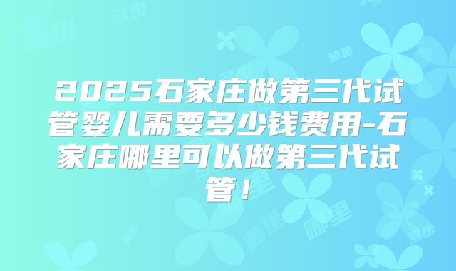 2025石家庄做第三代试管婴儿需要多少钱费用-石家庄哪里可以做第三代试管！