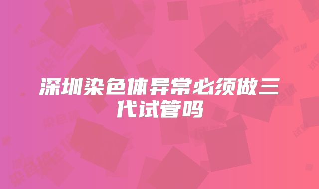 深圳染色体异常必须做三代试管吗