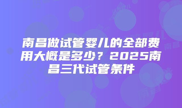 南昌做试管婴儿的全部费用大概是多少？2025南昌三代试管条件