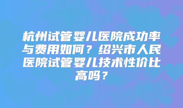 杭州试管婴儿医院成功率与费用如何？绍兴市人民医院试管婴儿技术性价比高吗？
