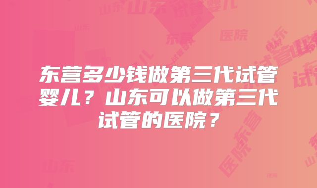东营多少钱做第三代试管婴儿？山东可以做第三代试管的医院？
