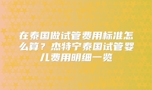 在泰国做试管费用标准怎么算？杰特宁泰国试管婴儿费用明细一览