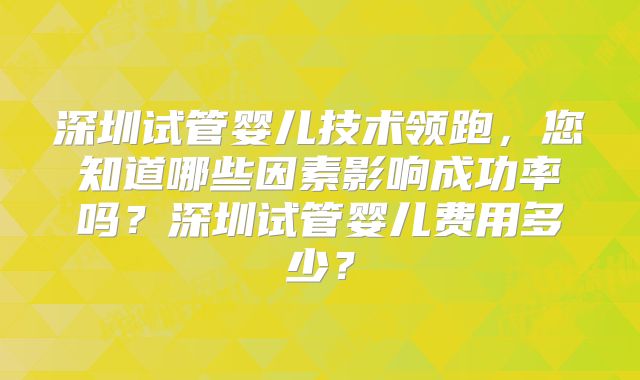 深圳试管婴儿技术领跑，您知道哪些因素影响成功率吗？深圳试管婴儿费用多少？