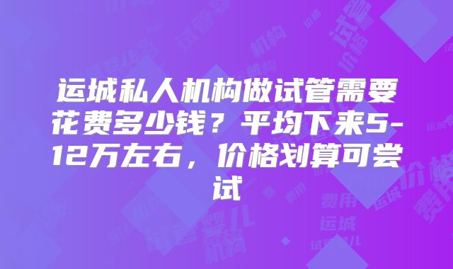 运城私人机构做试管需要花费多少钱？平均下来5-12万左右，价格划算可尝试