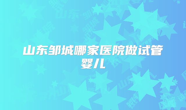 山东邹城哪家医院做试管婴儿