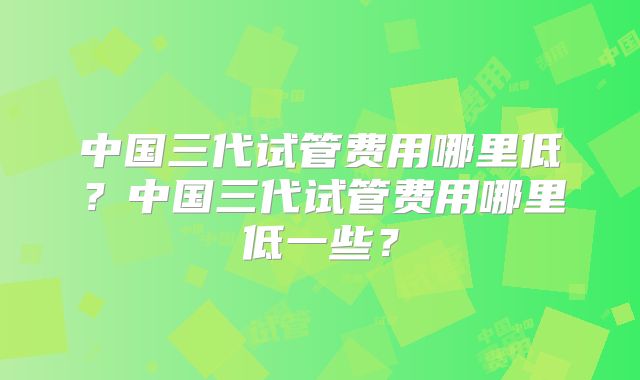 中国三代试管费用哪里低？中国三代试管费用哪里低一些？